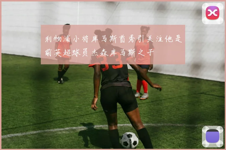 利物浦小将库马斯首秀引关注他是前英超球员杰森库马斯之子