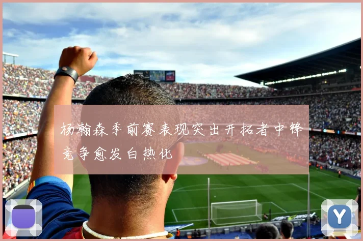 杨瀚森季前赛表现突出开拓者中锋竞争愈发白热化