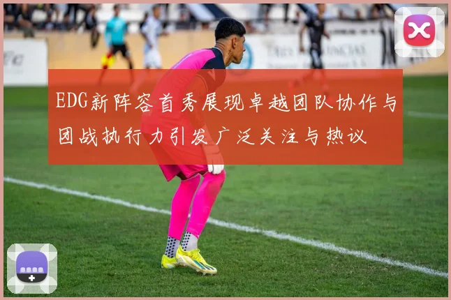 EDG新阵容首秀展现卓越团队协作与团战执行力引发广泛关注与热议