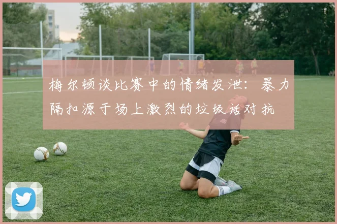 梅尔顿谈比赛中的情绪发泄：暴力隔扣源于场上激烈的垃圾话对抗
