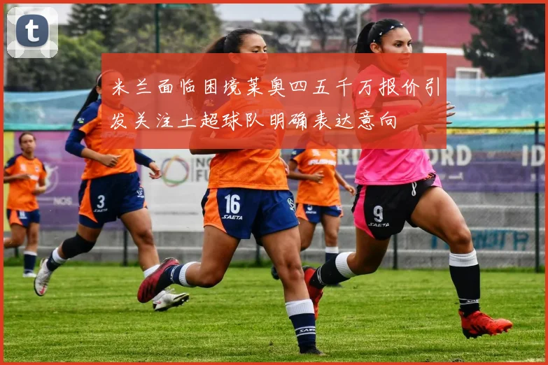 米兰面临困境莱奥四五千万报价引发关注土超球队明确表达意向