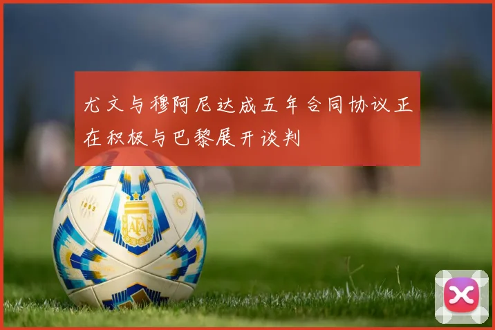 尤文与穆阿尼达成五年合同协议正在积极与巴黎展开谈判