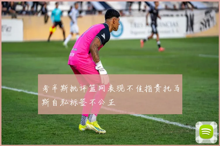 考辛斯批评篮网表现不佳指责托马斯自私标签不公正