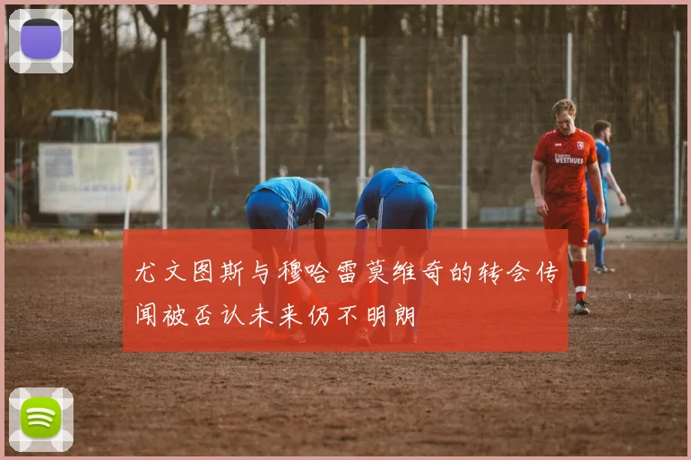 尤文图斯与穆哈雷莫维奇的转会传闻被否认未来仍不明朗