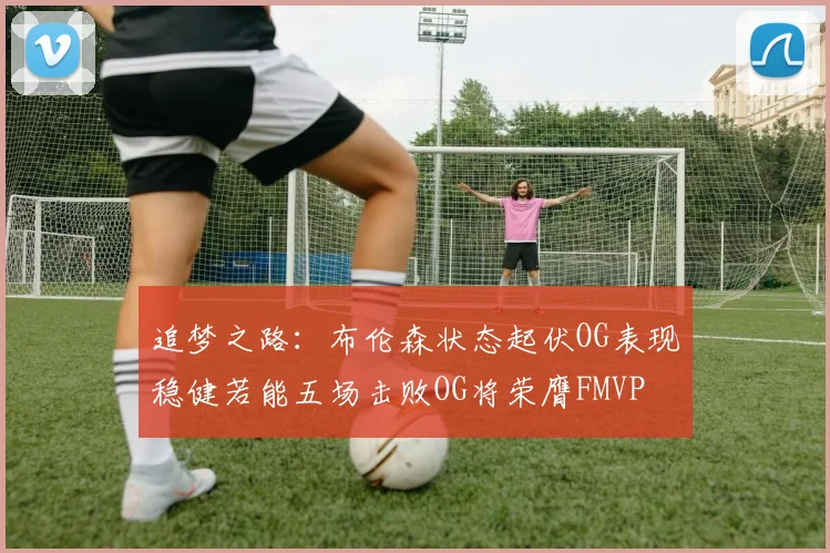 追梦之路：布伦森状态起伏OG表现稳健若能五场击败OG将荣膺FMVP