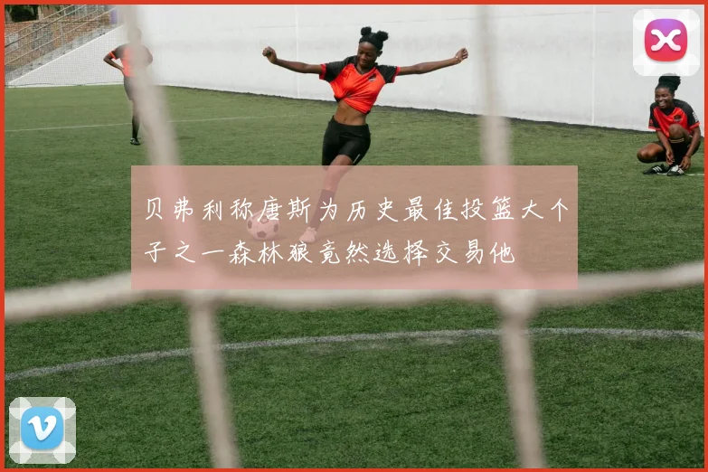 贝弗利称唐斯为历史最佳投篮大个子之一森林狼竟然选择交易他