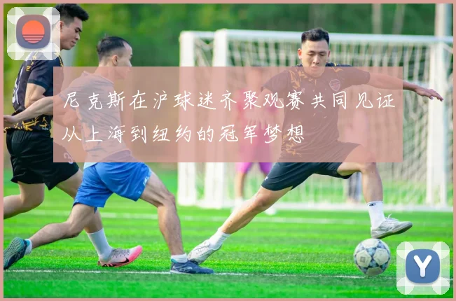 尼克斯在沪球迷齐聚观赛共同见证从上海到纽约的冠军梦想