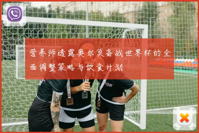 营养师透露奥尔莫备战世界杯的全面调整策略与饮食计划