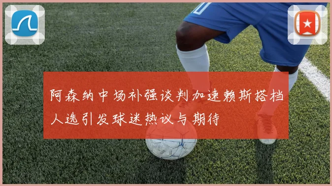 阿森纳中场补强谈判加速赖斯搭档人选引发球迷热议与期待