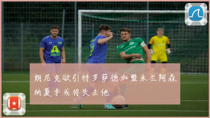 朗尼克欲引特罗萨德加盟米兰阿森纳夏季或将失去他