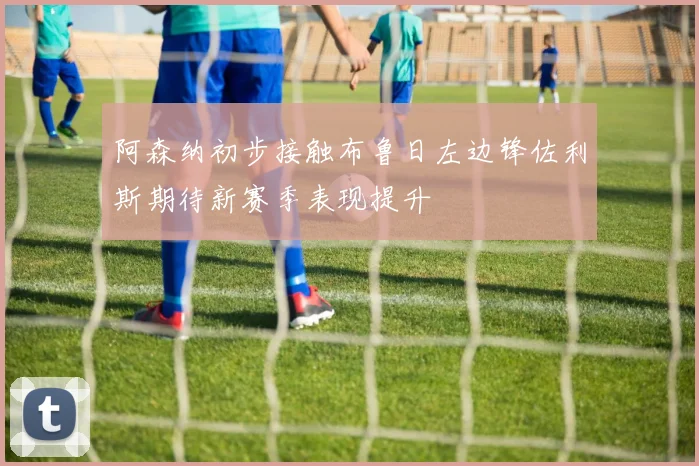 阿森纳初步接触布鲁日左边锋佐利斯期待新赛季表现提升