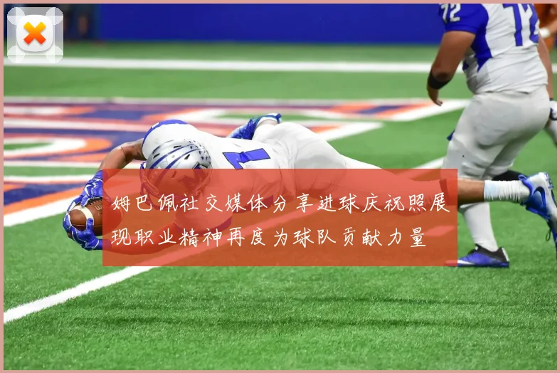 姆巴佩社交媒体分享进球庆祝照展现职业精神再度为球队贡献力量