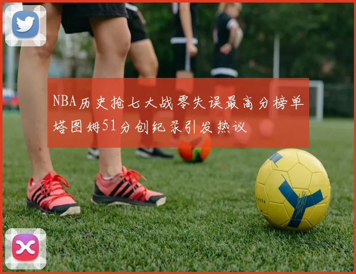 NBA历史抢七大战零失误最高分榜单塔图姆51分创纪录引发热议