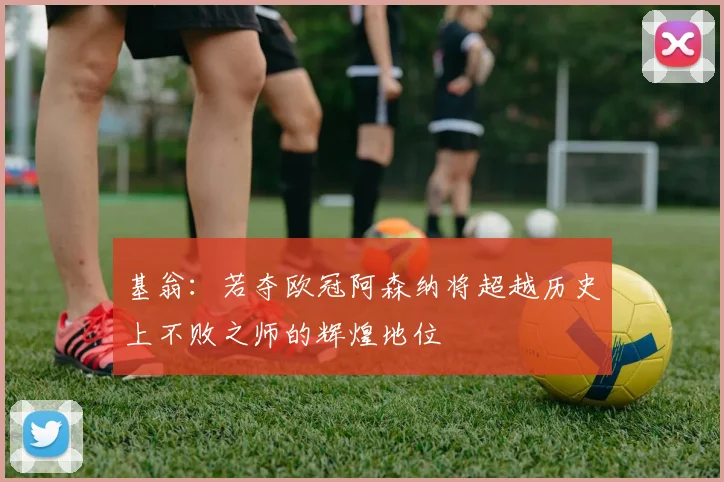 基翁：若夺欧冠阿森纳将超越历史上不败之师的辉煌地位