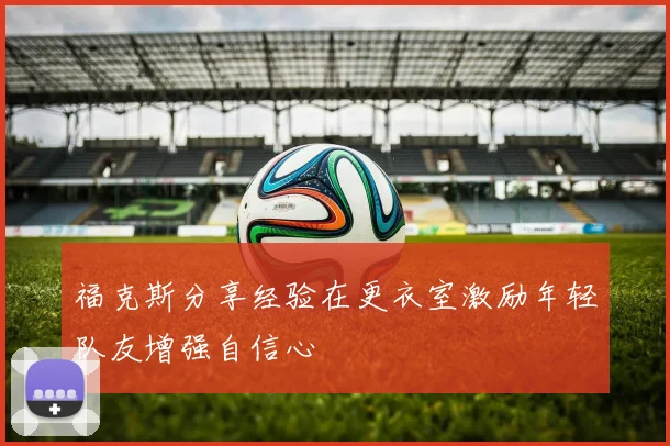 福克斯分享经验在更衣室激励年轻队友增强自信心