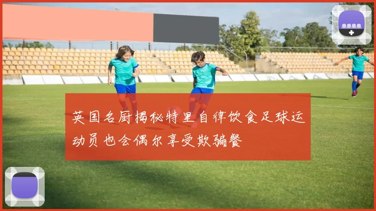 英国名厨揭秘特里自律饮食足球运动员也会偶尔享受欺骗餐