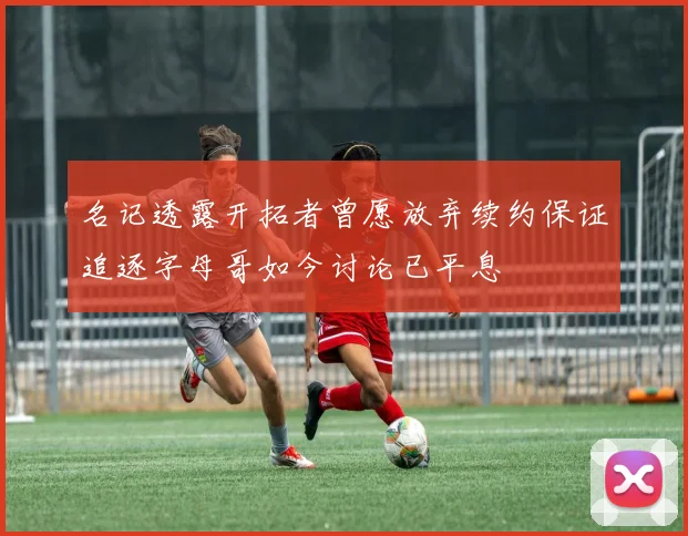 名记透露开拓者曾愿放弃续约保证追逐字母哥如今讨论已平息