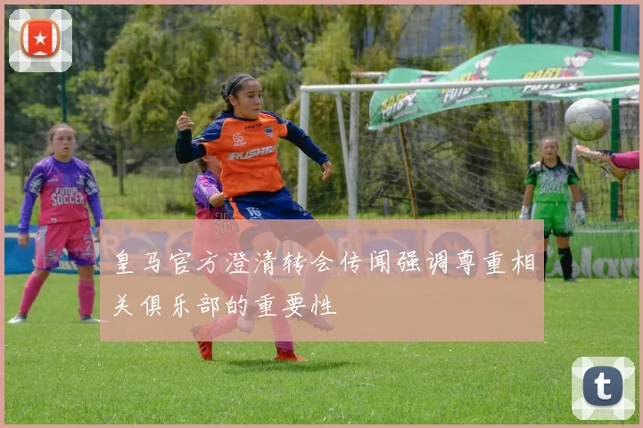 皇马官方澄清转会传闻强调尊重相关俱乐部的重要性