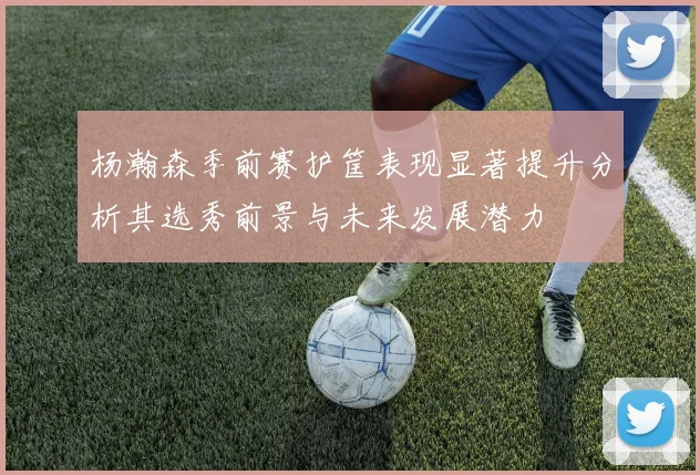 杨瀚森季前赛护筐表现显著提升分析其选秀前景与未来发展潜力