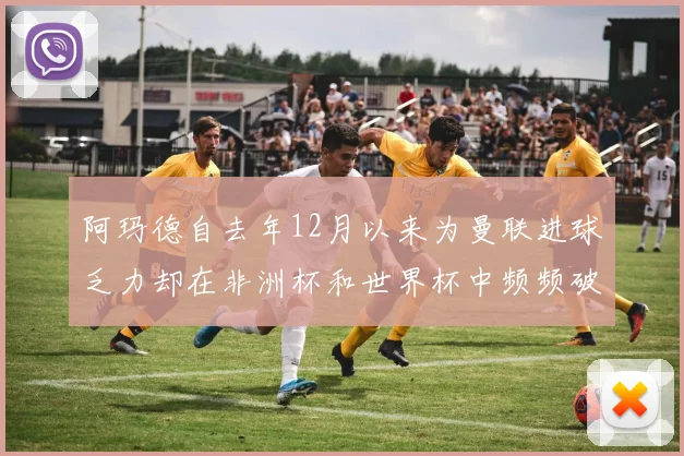 阿玛德自去年12月以来为曼联进球乏力却在非洲杯和世界杯中频频破门