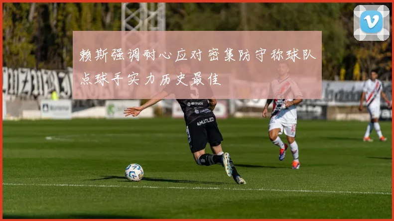 赖斯强调耐心应对密集防守称球队点球手实力历史最佳