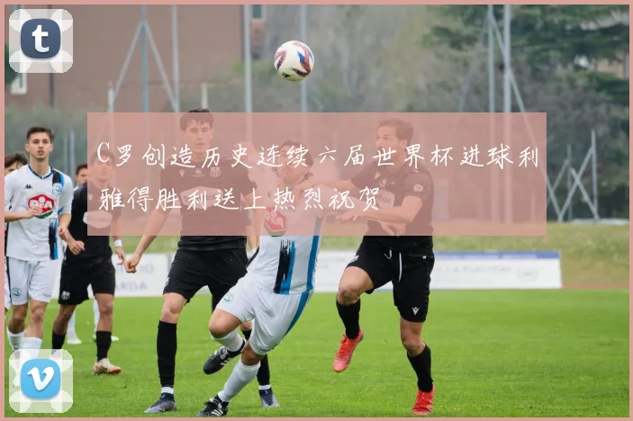 C罗创造历史连续六届世界杯进球利雅得胜利送上热烈祝贺