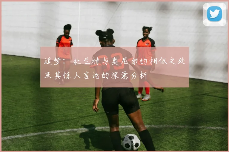 追梦：杜兰特与奥尼尔的相似之处及其惊人言论的深意分析