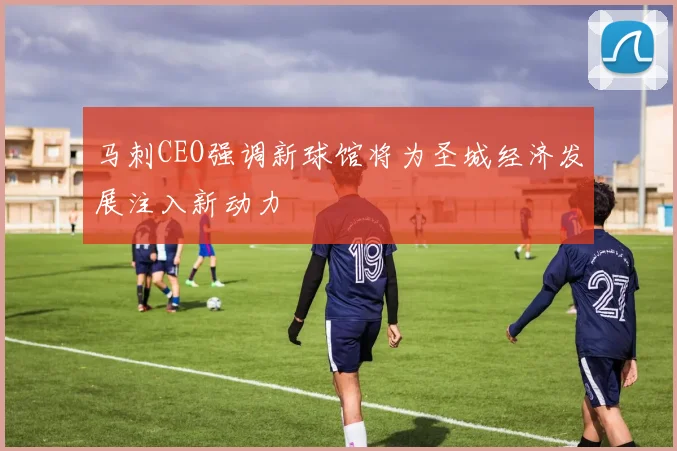 马刺CEO强调新球馆将为圣城经济发展注入新动力