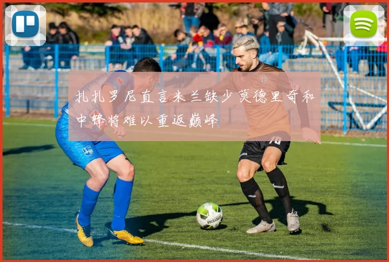 扎扎罗尼直言米兰缺少莫德里奇和中锋将难以重返巅峰
