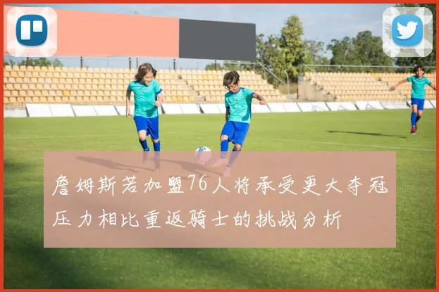 詹姆斯若加盟76人将承受更大夺冠压力相比重返骑士的挑战分析
